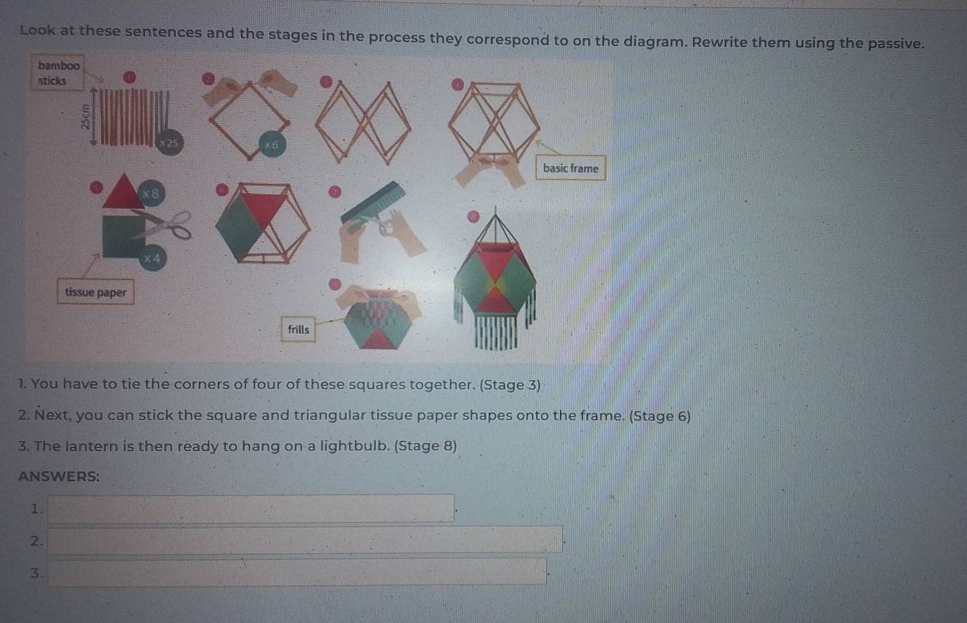 Look at these sentences and the stages in the process they correspond to on the diagram. Rewrite them using the passive. 
bamboo 
sticks 
basic frame 
8 
tissue paper 
frills 
1. You have to tie the corners of four of these squares together. (Stage 3) 
2. Next, you can stick the square and triangular tissue paper shapes onto the frame. (Stage 6) 
3. The lantern is then ready to hang on a lightbulb. (Stage 8) 
ANSWERS: 
1. 
2. 
3.