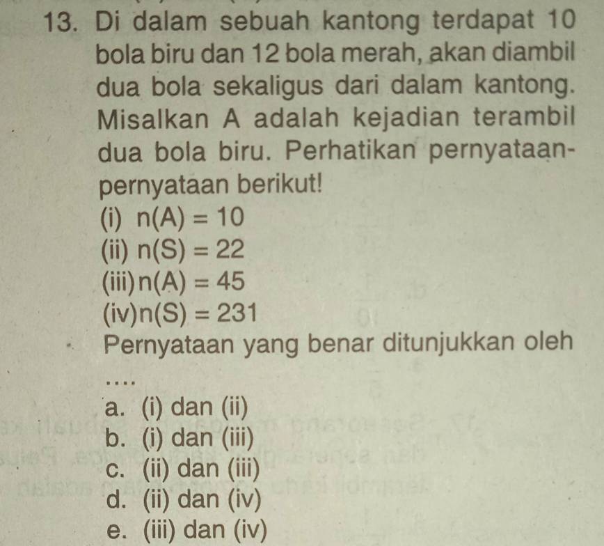 Di dalam sebuah kantong terdapat 10
bola biru dan 12 bola merah, akan diambil
dua bola sekaligus dari dalam kantong.
Misalkan A adalah kejadian terambil
dua bola biru. Perhatikan pernyataan-
pernyataan berikut!
(i) n(A)=10
(ii) n(S)=22
(iii) n(A)=45
(iv) n(S)=231
Pernyataan yang benar ditunjukkan oleh
….
a. (i) dan (ii)
b. (i) dan (iii)
c. (ii) dan (iii)
d. (ii) dan (iv)
e. (iii) dan (iv)