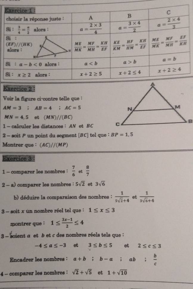 Voir la figure ci-contre telle que :
AM=3;AB=4;AC=5
MN=4,5 et (MN)//(BC)
1 — calculer les distances : AN et BC 
2 - soit P un point du segment [BC] tel que : BP=1,5
Montrer que: (AC)//(MP)
Exercice 3 :
1 - comparer les nombres :  7/6  et  8/7 
2 - a) comparer les nombres : 5sqrt(2) et 3sqrt(6)
b) déduire la comparaison des nombres :  1/5sqrt(2)+4  et  1/3sqrt(6)+4 
3 - soit x un nombre réel tel que : 1≤ x≤ 3
montrer que : 1≤  (3x-1)/2 ≤ 4
3 - soient a et b et c des nombres réels tels que :
-4≤ a≤ -3 et 3≤ b≤ 5 et 2≤ c≤ 3
Encadrer les nombres : a+b;b-a;ab; b/c 
4 - comparer les nombres : sqrt(2)+sqrt(5) et 1+sqrt(10)