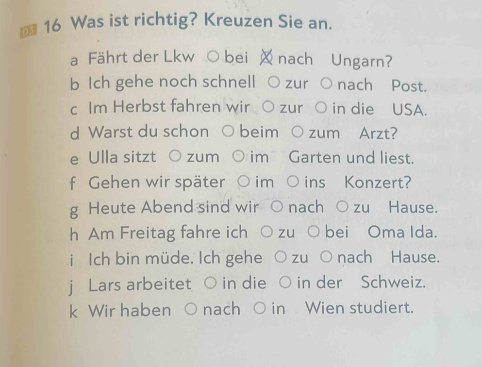 € 16 Was ist richtig? Kreuzen Sie an. 
b Ich gehe noch schnell zur nach Post. 
c Im Herbst fahren wir zur in die USA. 
d Warst du schon beim zum Arzt? 
e Ulla sitzt zum 
f Gehen wir später im ins Konzert? 
g Heute Abend sind wir 
h Am Freitag fahre ich zuò bei Oma Ida. 
i Ich bin müde. Ich gehe zu ○nach Hause. 
j Lars arbeitet in die in der Schweiz. 
k Wir haben nach O in Wien studiert.