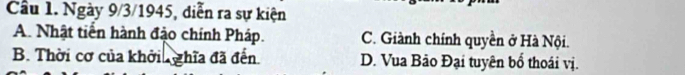 Cầu 1. Ngày 9/3/1945, diễn ra sự kiện
A. Nhật tiền hành đậo chính Pháp. C. Giành chính quyền ở Hà Nội.
B. Thời cơ của khởi ghĩa đã đến. D. Vua Bảo Đại tuyên bổ thoái vị.
