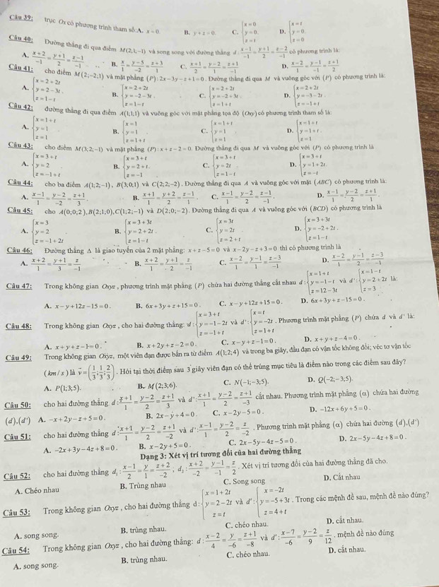 trục Ox có phương trình tham số:A. x=0 B. y+z=0 C. beginarrayl x=0 y=0 z=1endarray. D. beginarrayl x=t y=0 z=0endarray.
Câu 40; Dường thắng đi qua điểm M(2,1,-1) và song song với đường thắng d: (x-1)/-1 = (y+1)/2 = (z-2)/-1  có phương trình là
A.  (x+2)/-1 = (y+1)/2 = (z-1)/-1  B.  x/1 = (y-5)/-2 = (z+3)/1  C.  (x+1)/2 = (y-2)/1 = (z+1)/-1  D.  (x-2)/1 - (y-1)/-1 = (z+1)/2 
Câu 41: cho điểm M(2;-2;1) và mật phẳng (P) 12x-3y-z+1=0. Dường thẳng đi qua M và vuông góc với (P) có phương trình là:
A. beginarrayl x=2+2t y=2-3t. z=1-tendarray. B. beginarrayl x=2+2t y=-2-3t, z=1-tendarray. C. beginarrayl x=2+2t y=-2+3t z=1+tendarray. D. beginarrayl x=2+2t y=-3-2t z=-1+tendarray.
Câu 42: đường thắng đi qua điểm A(1,1,1) và vuỡng góc với mặt phẳng tọa đ (O_xy) ) có phương trình tham số là:
A. beginarrayl x=1+t y=1 z=1endarray. B. beginarrayl x=1 y=1 z=1+tendarray. C. beginarrayl x=1+t y=1 z=1endarray. D. beginarrayl x=1+t y=1+t. z=1endarray.
Câu 43; cho điểm M(3;2;-1) và mặt phẳng (P) x+z-2=0.  Đường thắng đi qua M và vuỡng góc với (P) có phương trình là
A. beginarrayl x=3+t y=2 z=-1+tendarray. B. beginarrayl x=3+t y=2+t. z=-1endarray. C. beginarrayl x=3+t y=2t z=1-tendarray. D. beginarrayl x=3+t y=1+2t. z=-tendarray.
Câu 44: cho ba điểm A(1;2;-1),B(3;0;1) và C(2,2,-2). Đường thẳng đi qua A và vuông góc với mặt (ABC) có phương trình là
A.  (x-1)/1 = (y-2)/-2 = (z+1)/3 . B.  (x+1)/1 = (y+2)/2 = (z-1)/1  C.  (x-1)/1 = (y-2)/2 = (z-1)/-1 . D.  (x-1)/1 = (y-2)/2 = (z+1)/1 .
Câu 45: cho A(0;0;2),B(2;1;0),C(1;2;-1) và D(2;0;-2). Đường thẳng đi qua A và vuỡng góc với ( 3CD có phương trình là
A. beginarrayl x=3 y=2 z=-1+2iendarray. . B. beginarrayl x=3+3t y=2+2t. z=1-tendarray. C. beginarrayl x=3t y=2t z=2+tendarray. D. beginarrayl x=3+3t y=-2+2t. z=1-tendarray.
Câu 46: Đường thẳng A là giao tuyển của 2 mặt phẳng: x+z-5=0 và x-2y-z+3=0 thì có phương trình là
A.  (x+2)/1 = (y+1)/3 = z/-1  B.  (x+2)/1 = (y+1)/2 = z/-1  C.  (x-2)/1 = (y-1)/1 = (z-3)/-1  D.  (x-2)/1 = (y-1)/2 = (z-3)/-1 
Câu 47: Trong không gian Oxz , phương trình mặt phẳng (P) chứa hai đường thắng cất nhau d:beginarrayl x=1+t y=-1-t z=12-3tendarray. và d':beginarrayl x=1-t y=2+2t z=3endarray. là:
A. x-y+12z-15=0. B. 6x+3y+z+15=0 C x-y+12z+15=0. D. 6x+3y+z-15=0
Câu 48: Trong không gian Oyz , cho hai đường thẳng: w d:beginarrayl x=3+t y=-1-2t z=-1+tendarray. và d':beginarrayl x=t y=-2t z=1+tendarray.. Phương trình mặt phẳng (P) chứa đ và d' là:
A. x+y+z-1=0. B. x+2y+z-2=0 C. x-y+z-1=0. D. x+y+z-4=0.
Câu 49: Trong không gian Qiỳz, một viên đạn được bắn ra từ điểm A(1;2;4) và trong ba giây, đầu đạn có vận tốc không đổi; véc tơ vận tốc
( km / s ) là vector v=( 1/3 ; 1/3 ; 2/3 ). Hỏi tại thời điểm sau 3 giây viên đạn có thể trúng mục tiêu là điểm nào trong các điểm sau đây?
A. P(1;3;5). B. M(2;3;6) C. N(-1;-3;5). D. Q(-2;-3;5).
Câu 50: cho hai đường thẳng d:frac  (x+1)/2 = (y-2)/2 = (z+1)/3  và d': (x+1)/1 = (y-2)/2 = (z+1)/-3  cất nhau. Phương trình mặt phẳng (α) chứa hai đường
(d),(d') A. -x+2y-z+5=0. B. 2x-y+4=0 C. x-2y-5=0. D. -12x+6y+5=0.
Câu 51: cho hai đường thắng d: (x+1)/1 = (y-2)/2 = (z+1)/-2  và d': (x-1)/1 = (y-2)/2 = z/-2 . Phương trình mặt phẳng (α) chứa hai đường (d),(d')
A. -2x+3y-4z+8=0. B. x-2y+5=0 C. 2x-5y-4z-5=0. D. 2x-5y-4z+8=0.
Dạng . : Xét vị trí tương đối của hai đường thẳng
I
Câu 52: cho hai đường thắng d_1: (x-1)/2 = y/1 = (z+2)/-2 ;d_2: (x+2)/-2 = (y-1)/-1 = z/2 .lambda Cét vị trí tương đổi của hai đường thẳng đã cho.
A. Chéo nhau B. Trùng nhau C. Song song D. Cắt nhau
Câu 53: Trong không gian Oxyz , cho hai đường thẳng d:beginarrayl x=1+2t y=2-2t z=tendarray. và d':beginarrayl x=-2t y=-5+3t z=4+tendarray.. Trong các mệnh đề sau, mệnh đề nào đúng?
A. song song. B. trùng nhau. C. chéo nhau. D. cắt nhau.
Câu 54: Trong không gian Oxyz , cho hai đường thẳng: đ :  (x-2)/4 = y/-6 = (z+1)/-8  và d': (x-7)/-6 = (y-2)/9 = z/12 . mệnh đề nào đúng
A. song song. B. trùng nhau. C. chéo nhau. D. cắt nhau.