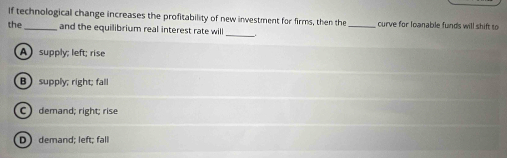 If technological change increases the profitability of new investment for firms, then the_ curve for loanable funds will shift to
the_ and the equilibrium real interest rate will _.
A supply; left; rise
B supply; right; fall
Cdemand; right; rise
D demand; left; fall