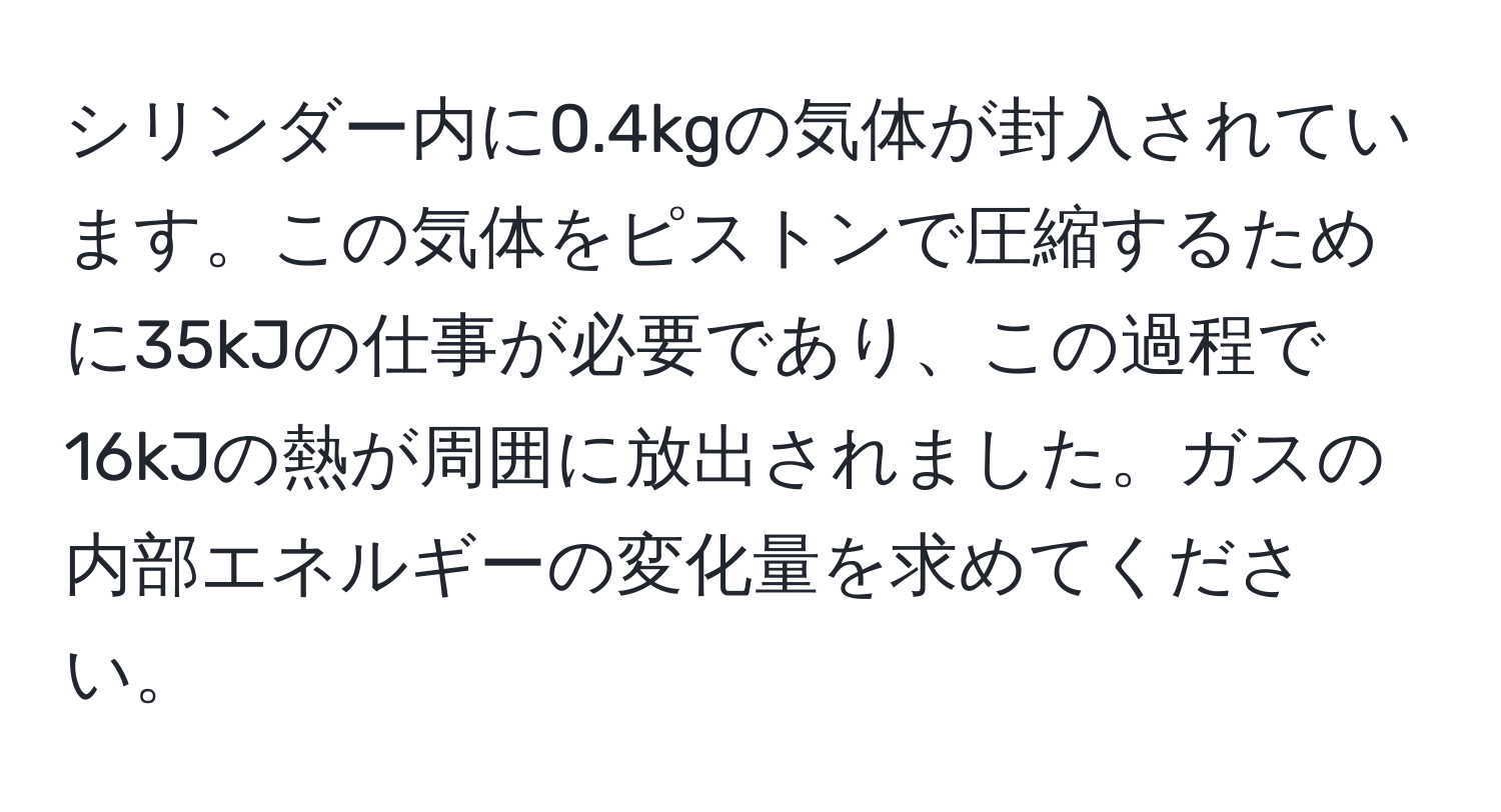 シリンダー内に0.4kgの気体が封入されています。この気体をピストンで圧縮するために35kJの仕事が必要であり、この過程で16kJの熱が周囲に放出されました。ガスの内部エネルギーの変化量を求めてください。