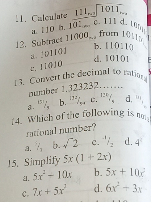 Calculate 111_two1011_two
a. 110 b. 101_nvo c. 111 d. 100
12. Subtract 11000_two from 10110.
b. 110110
a. 101101
d. 10101
c. 11010
13. Convert the decimal to rational
number 1.323232……
a. '³'/, b. '³²/,, c. '³º/, d. frac 13
14. Which of the following is not
rational number?
a. √, b. sqrt(2) C. ^-1/_2 d. 4^2
15. Simplify 5x(1+2x)
a. 5x^2+10x b. 5x+10x^2
C. 7x+5x^2 d. 6x^2+3x