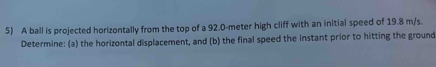 A ball is projected horizontally from the top of a 92.0-meter high cliff with an initial speed of 19.8 m/s. 
Determine: (a) the horizontal displacement, and (b) the final speed the instant prior to hitting the ground