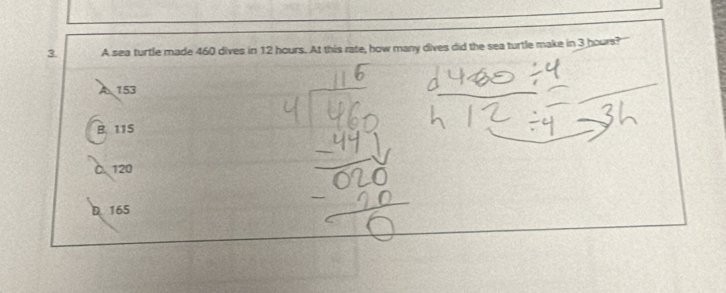 A sea turtle made 460 dives in 12 hours. At this rate, how many dives did the sea turtle make in 3 hours?'
A 153
B. 115
C 120
D 165
