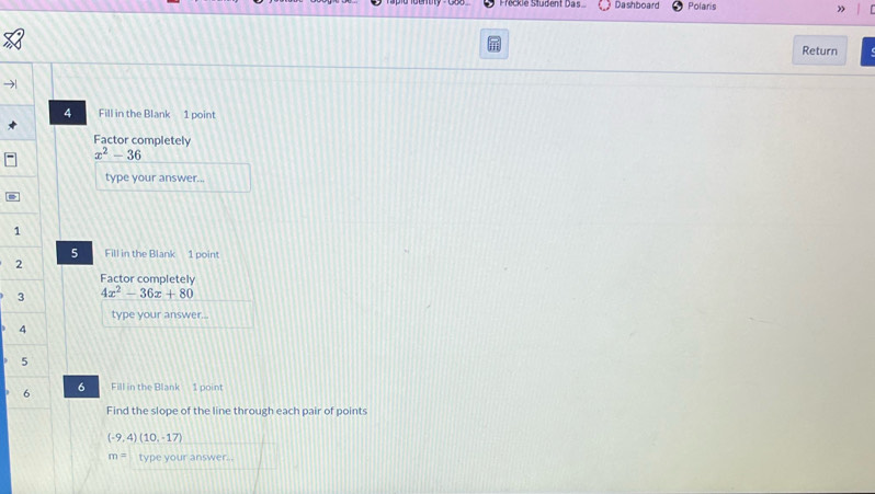 Prickie Siübent Das Dashboard Polaris » 
Return 
4 Fill in the Blank 1 point 
Factor completely
x^2-36
type your answer... 
= 
1 
5 Fill in the Blank 1 point 
2 
Factor completely 
3 4x^2-36x+80
type your answer... 
6 
Fill in the Blank 1 point 
Find the slope of the line through each pair of points
(-9,4)(10,-17)
m= type your answer.