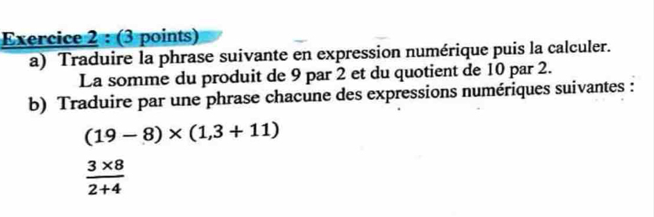 Traduire la phrase suivante en expression numérique puis la calculer. 
La somme du produit de 9 par 2 et du quotient de 10 par 2. 
b) Traduire par une phrase chacune des expressions numériques suivantes :
(19-8)* (1,3+11)
 (3* 8)/2+4 