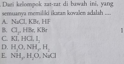 Dari kelompok zat-zat di bawah ini, yang
semuanya memiliki ikatan kovalen adalah ....
A. NaCl, KBr HF
B. Cl_2, HBr, KBr 1
C. KI, HCl , I_2
D. H_2O, NH_3, H_2
E. NH_3, H_2O, NaCl