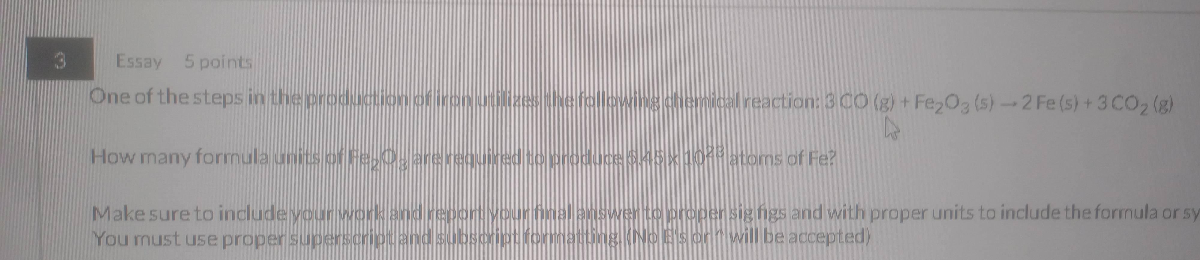 Essay 5 points 
One of the steps in the production of iron utilizes the following chemical reaction: 3CO(g)+Fe_2O_3(s)to 2Fe(s)+3CO_2(g)
How many formula units of Fe_2O_3 are required to produce 5.45* 10^(23) atoms of Fe? 
Make sure to include your work and report your final answer to proper sig figs and with proper units to include the formula or sy 
You must use proper superscript and subscript formatting. (No E's or ^ will be accepted)