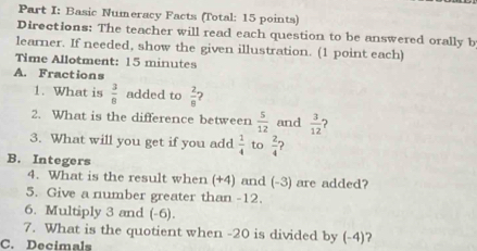 Basic Numeracy Facts (Total: 15 points) 
Directions: The teacher will read each question to be answered orally b 
learner. If needed, show the given illustration. (1 point each) 
Time Allotment: 15 minutes 
A. Fractions 
1. What is  3/8  added to  2/8  ? 
2. What is the difference between  5/12  and  3/12 
3. What will you get if you add  1/4  to  2/4 
B. Integers 
4. What is the result when (+4) and (-3) are added? 
5. Give a number greater than -12. 
6. Multiply 3 and (-6). 
7. What is the quotient when -20 is divided by (-4)? 
C. Decimals