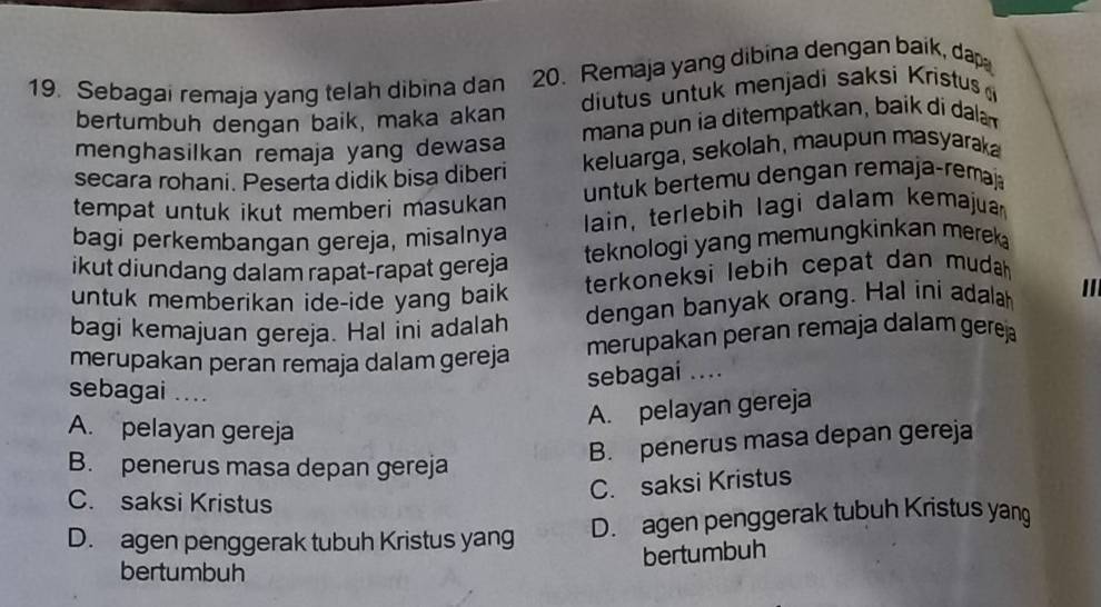 Sebagai remaja yang telah dibina dan 20. Remaja yang dibina dengan baik, dap
bertumbuh dengan baik, maka akan diutus untuk menjadi saksí Kristus 
menghasilkan remaja yang dewasa mana pun ia ditempatkan, baik di daln
secara rohani. Peserta didik bisa diberi keluarga, sekolah, maupun masyarak
tempat untuk ikut memberi masukan untuk bertemu dengan remaja-remaj
bagi perkembangan gereja, misalnya lain, terlebih lagi dalam kemajuan
teknologi yang memungkinkan merek 
ikut diundang dalam rapat-rapat gereja
untuk memberikan ide-ide yang baik terkoneksi lebih cepat dan mudah.
bagi kemajuan gereja. Hal ini adalah dengan banyak orang. Hal ini adalah ''
merupakan peran remaja dalam gereja merupakan peran remaja dalam gerej
sebagai ....
sebagai ....
A. pelayan gereja
A. pelayan gereja
B. penerus masa depan gereja
B. penerus masa depan gereja
C. saksi Kristus
C. saksi Kristus
D. agen penggerak tubuh Kristus yang D. agen penggerak tubuh Kristus yang
bertumbuh
bertumbuh