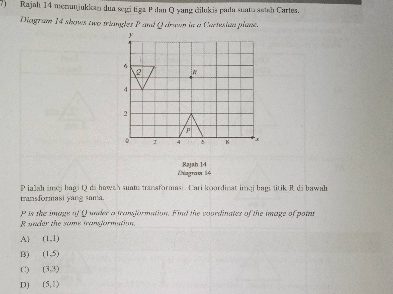 Rajah 14 menunjukkan dua segi tiga P dan Q yang dilukis pada suatu satah Cartes.
Diagram 14 shows two triangles P and Q drawn in a Cartesian plane.
Rajah 14
Diagram 14
P ialah imej bagi Q di bawah suatu transformasi. Cari koordinat imej bagi titik R di bawah
transformasi yang sama.
P is the image of Q under a transformation. Find the coordinates of the image of point
R under the same transformation.
A) (1,1)
B) (1,5)
C) (3,3)
D) (5,1)