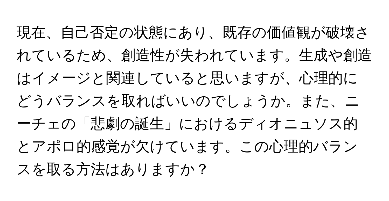 現在、自己否定の状態にあり、既存の価値観が破壊されているため、創造性が失われています。生成や創造はイメージと関連していると思いますが、心理的にどうバランスを取ればいいのでしょうか。また、ニーチェの「悲劇の誕生」におけるディオニュソス的とアポロ的感覚が欠けています。この心理的バランスを取る方法はありますか？