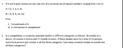 If A and Bi given below are two sub-sets of a universal set of natural numbers ranging from 1 to 13
A= 2,3,4,5,6
B= 7,8,9,10,11
Find; 
i) Complement of A 
ii) A intersection B complement 
2. In a competition, a university awarded medals in different categories as follows. 38 medals in a 
dance, 14 medals in drama and 17 medals in music. If these medals went to a total of 52 persons 
and only 6 persons got medals in all the three categories, how many received medals in exactly two 
of these categories?