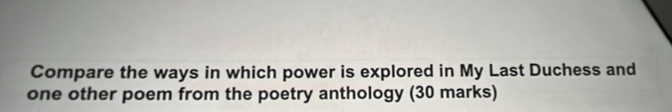 Compare the ways in which power is explored in My Last Duchess and 
one other poem from the poetry anthology (30 marks)