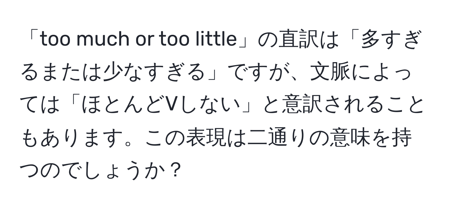 「too much or too little」の直訳は「多すぎるまたは少なすぎる」ですが、文脈によっては「ほとんどVしない」と意訳されることもあります。この表現は二通りの意味を持つのでしょうか？