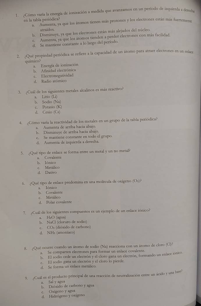 ¿Cómo varía la energía de ionización a medida que avanzamos en un período de izquierda a detecha
en la tabla periódica?
a. Aumenta, ya que los átomos tienen más protones y los electrones están más fuertemente
atraídos.
b. Disminuye, ya que los electrones están más alejados del núcleo.
c. Aumenta, ya que los átomos tienden a perder electrones con más facilidad.
d. Se mantiene constante a lo largo del período.
2. ¿Qué propiedad periódica se refiere a la capacidad de un átomo para atraer electrones en un enlace
químico?
a. Energía de ionización
b. Afinidad electrónica
c. Electronegatividad
d. Radio atómico
3. ¿Cuál de los siguientes metales alcalinos es más reactivo?
a. Litio (Li)
b. Sodio (Na)
c. Potasio (K)
d. Cesio (Cs)
4. ¿Cómo varía la reactividad de los metales en un grupo de la tabla periódica?
a. Aumenta de arriba hacia abajo.
b. Disminuye de arriba hacia abajo.
c. Se mantiene constante en todo el grupo.
d. Aumenta de izquierda a derecha.
5. ¿Qué tipo de enlace se forma entre un metal y un no metal?
a. Covalente
b. Iónico
c. Metálico
d. Dativo
6. ¿Qué tipo de enlace predomina en una molécula de oxígeno (O₂)?
a. Iónico
b. Covalente
c. Metálico
d. Polar covalente
7.  ¿Cuál de los siguientes compuestos es un ejemplo de un enlace iónico?
a. H₂O (agua)
b. NaCl (cloruro de sodio)
c. CO2 (dióxido de carbono)
d. NHs (amoníaco)
8. ¿Qué ocurre cuando un átomo de sodio (Na) reacciona con un átomo de cloro (Cl)?
a. Se comparten electrones para formar un enlace covalente.
b. El sodio cede un electrón y el cloro gana un electrón, formando un enlace iónico
e. El sodio gana un electrón y el cloro lo pierde.
d. Se forma un enlace metálico.
9. ¿Cuál es el producto principal de una reacción de neutralización entre un ácido y una base?
a. Sal y agua
b. Dióxido de carbono y agua
c. Oxígeno y agua
d. Hidrógeno y oxígeno