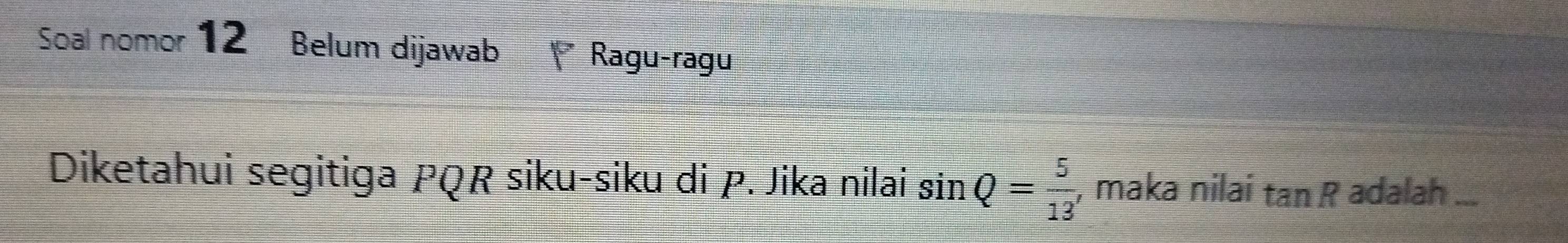 Soal nomor 12 Belum dijawab Ragu-ragu 
Diketahui segitiga PQR siku-siku di P. Jika nilai sin Q= 5/13  , maka nilai tan R adalah ...