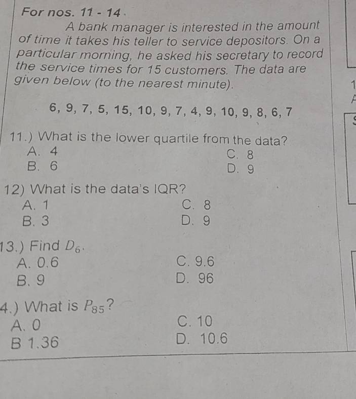 For nos. 11 - 14 
A bank manager is interested in the amount
of time it takes his teller to service depositors. On a
particular morning, he asked his secretary to record
the service times for 15 customers. The data are
given below (to the nearest minute). 1
6, 9, 7, 5, 15, 10, 9, 7, 4, 9, 10, 9, 8, 6, 7
11.) What is the lower quartile from the data?
A. 4 C. 8
B. 6 D. 9
12) What is the data's IQR?
A. 1 C. 8
B. 3 D. 9
13.) Find D_6.
A. 0.6 C. 9.6
B. 9 D. 96
4.) What is P_85 ?
A. 0 C. 10
B 1.36 D. 10.6