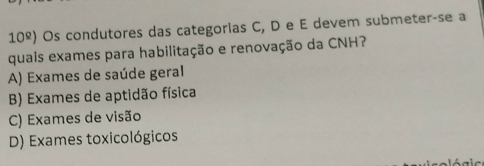 10^(_ circ) ) Os condutores das categorias C, D e E devem submeter-se a
quais exames para habilitação e renovação da CNH?
A) Exames de saúde geral
B) Exames de aptidão física
C) Exames de visão
D) Exames toxicológicos