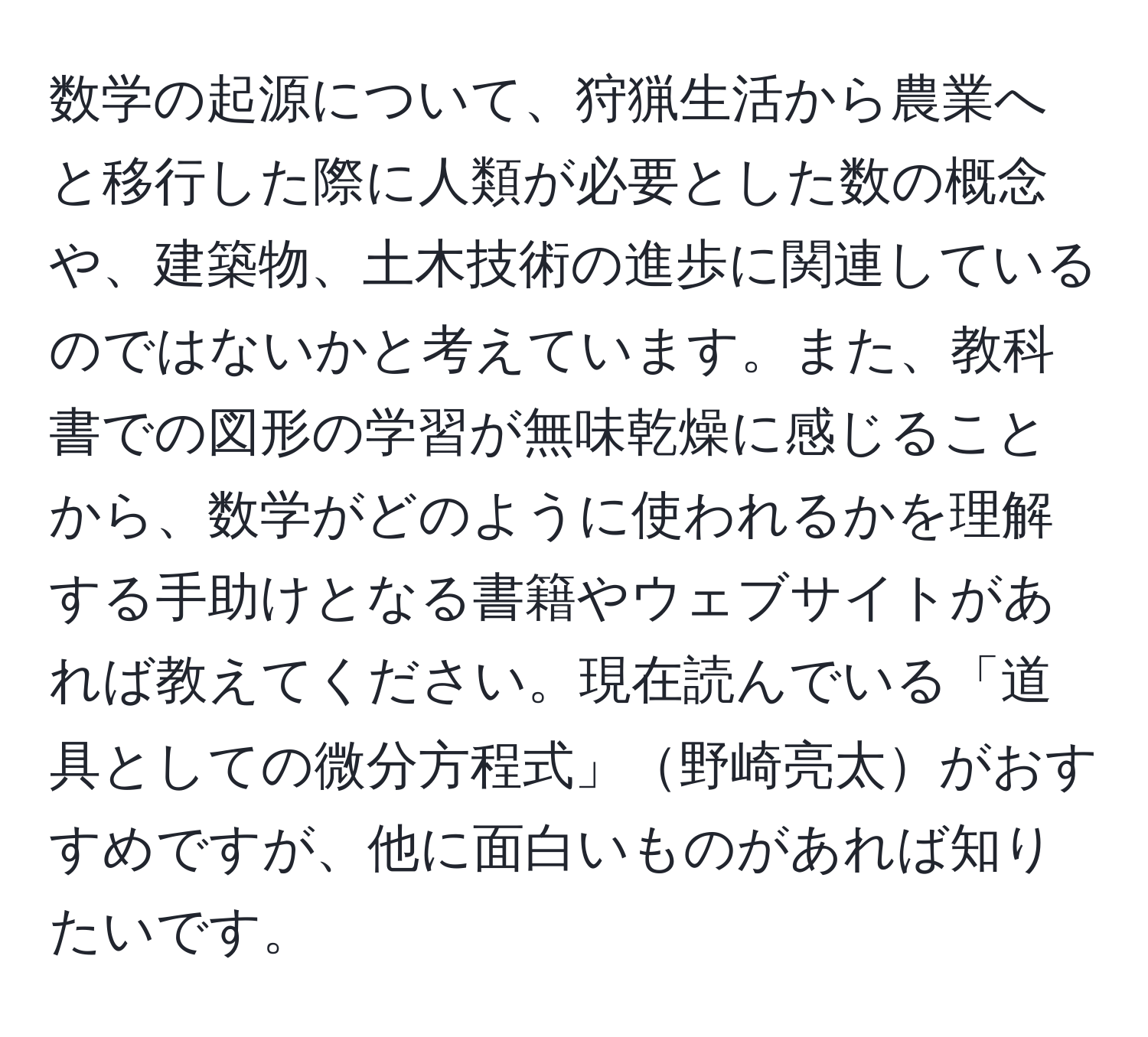 数学の起源について、狩猟生活から農業へと移行した際に人類が必要とした数の概念や、建築物、土木技術の進歩に関連しているのではないかと考えています。また、教科書での図形の学習が無味乾燥に感じることから、数学がどのように使われるかを理解する手助けとなる書籍やウェブサイトがあれば教えてください。現在読んでいる「道具としての微分方程式」野崎亮太がおすすめですが、他に面白いものがあれば知りたいです。