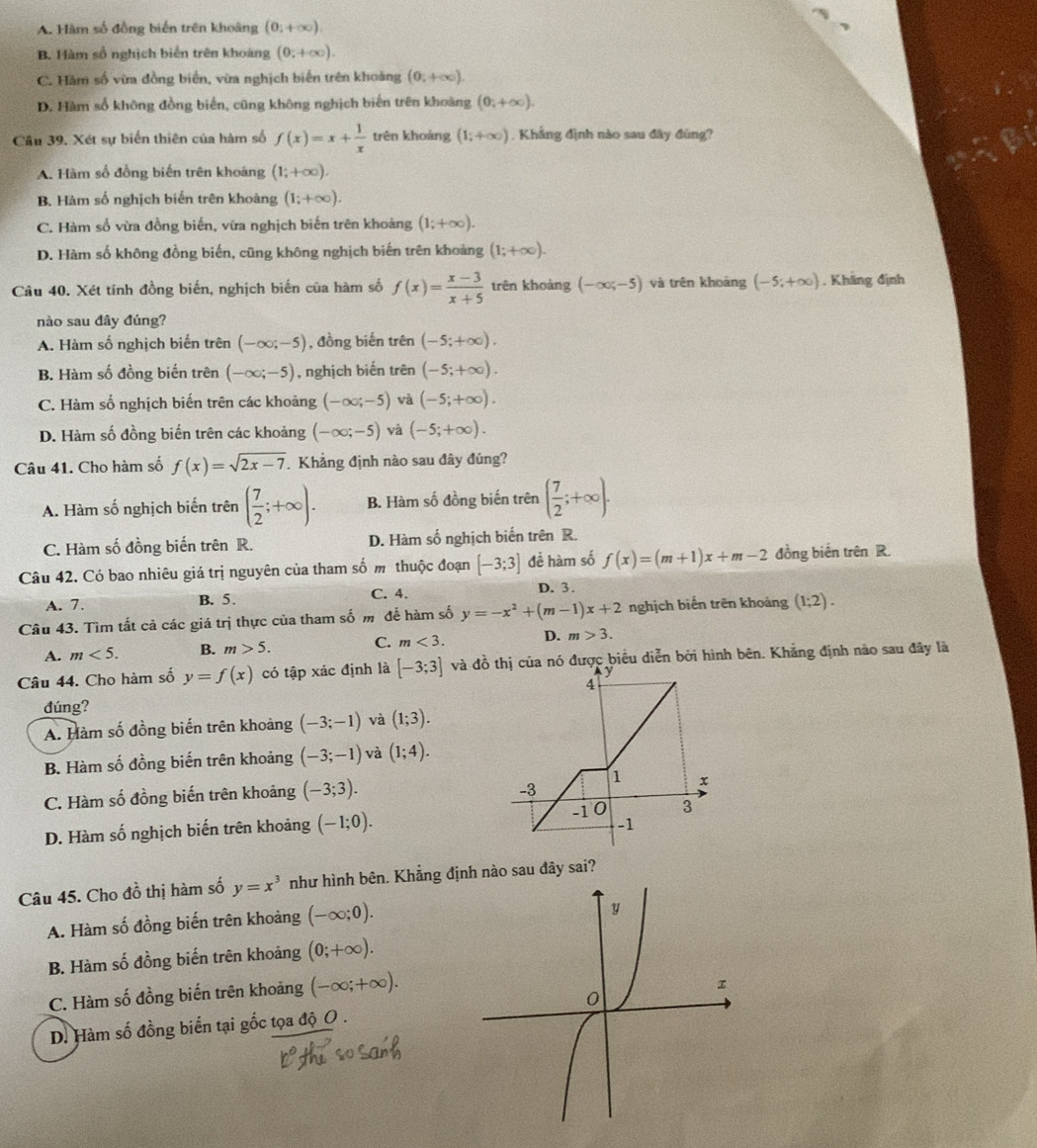 A. Hàm số đồng biển trên khoàng (0,+∈fty ).
B. Hàm số nghịch biến trên khoáng (0;+∈fty ).
C. Hàm số vừa đồng biển, vừa nghịch biến trên khoảng (0;+∈fty ).
D. Hàm số không đồng biển, cũng không nghịch biến trên khoàng (0;+∈fty ).
Câu 39. Xét sự biển thiên của hàm số f(x)=x+ 1/x  trên khoàng (1;+∈fty ) , Khẳng định nào sau đây đúng?
A. Hàm số đồng biến trên khoáng (1;+∈fty ).
B. Hàm số nghịch biển trên khoàng (1;+∈fty ).
C. Hàm số vừa đồng biến, vữa nghịch biến trên khoảng (1;+∈fty ).
D. Hàm số không đồng biến, cũng không nghịch biến trên khoảng (1;+∈fty ).
Câu 40. Xét tính đồng biến, nghịch biến của hàm số f(x)= (x-3)/x+5  trên khoàng (-∈fty ;-5) và trên khoāng (-5;+∈fty ). Khãng định
nào sau đây đủng?
A. Hàm số nghịch biển trên (-∈fty ;-5) , đồng biến trên (-5;+∈fty ).
B. Hàm số đồng biến trên (-∈fty ;-5) , nghịch biến trên (-5;+∈fty ).
C. Hàm số nghịch biến trên các khoảng (-∈fty ;-5) và (-5;+∈fty ).
D. Hàm số đồng biến trên các khoảng (-∈fty ;-5) và (-5;+∈fty ).
Câu 41. Cho hàm số f(x)=sqrt(2x-7) Khẳng định nào sau đây đúng?
A. Hàm số nghịch biến trên ( 7/2 ;+∈fty ). B. Hàm số đồng biến trên ( 7/2 ;+∈fty ).
C. Hàm số đồng biến trên R. D. Hàm số nghịch biến trên R.
Câu 42. Có bao nhiêu giá trị nguyên của tham số m thuộc đoạn [-3;3] đề hàm số f(x)=(m+1)x+m-2 đồng biến trên R.
A. 7. B. 5. C. 4. D. 3.
Câu 43. Tìm tất cả các giá trị thực của tham số m để hàm số y=-x^2+(m-1)x+2 nghịch biến trên khoảng (1;2).
A. m<5. B. m>5. C. m<3. D. m>3.
Câu 44. Cho hàm số y=f(x) có tập xác định là [-3;3] và đồ ược biểu diễn bởi hình bên. Khẳng định nào sau đây là
dúng?
A. Hàm số đồng biến trên khoảng (-3;-1) và (1;3).
B. Hàm số đồng biến trên khoảng (-3;-1) và (1;4).
C. Hàm số đồng biến trên khoảng (-3;3).
D. Hàm số nghịch biến trên khoảng (-1;0).
Câu 45. Cho đồ thị hàm số y=x^3 như hình bên. Khẳng định nào sau đây sai?
A. Hàm số đồng biến trên khoảng (-∈fty ;0).
B. Hàm số đồng biến trên khoảng (0;+∈fty ).
C. Hàm số đồng biến trên khoảng (-∈fty ;+∈fty ).
D. Hàm số đồng biến tại gốc tọa độ O .