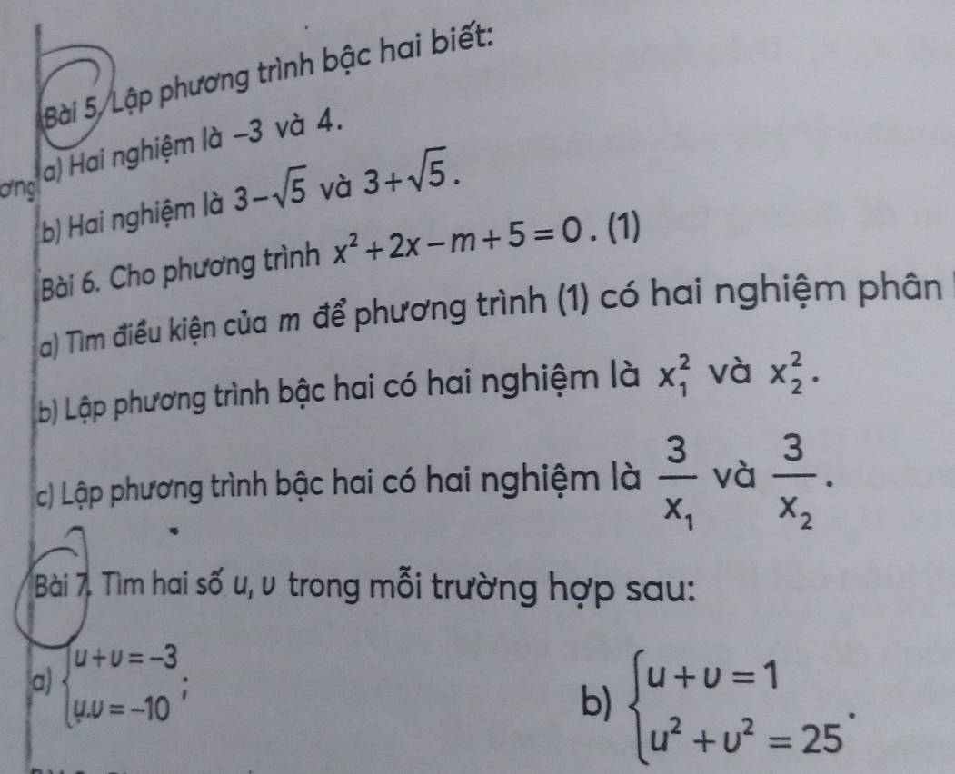 Bài 5, Lập phương trình bậc hai biết: 
a) Hai nghiệm là −3 và 4. 
ơng 3-sqrt(5) và 3+sqrt(5). 
b) Hai nghiệm là 
Bài 6. Cho phương trình x^2+2x-m+5=0. (1) 
a) Tìm điều kiện của m để phương trình (1) có hai nghiệm phân 
b) Lập phương trình bậc hai có hai nghiệm là x_1^(2 và x_2^2. 
c) Lập phương trình bậc hai có hai nghiệm là frac 3)x_1 và frac 3x_2. 
Bài 7. Tìm hai số u, v trong mỗi trường hợp sau: 
a) beginarrayl u+v=-3 uu=-10endarray.  ;
b) beginarrayl u+upsilon =1 u^2+upsilon^2=25endarray..