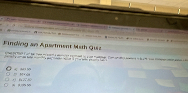 1 
. .
Finding an Apartment Math Quiz
QUESTION 7 of 16: You missed a monthly payment on your morigags. Your monthly payment is $L215, Your monease seider sesss h
pensity on all late monthly psyments. What is your total penaity cost?
0 % 6/3/90
1 $47 (9
61 $127,80
0 $1 30.09