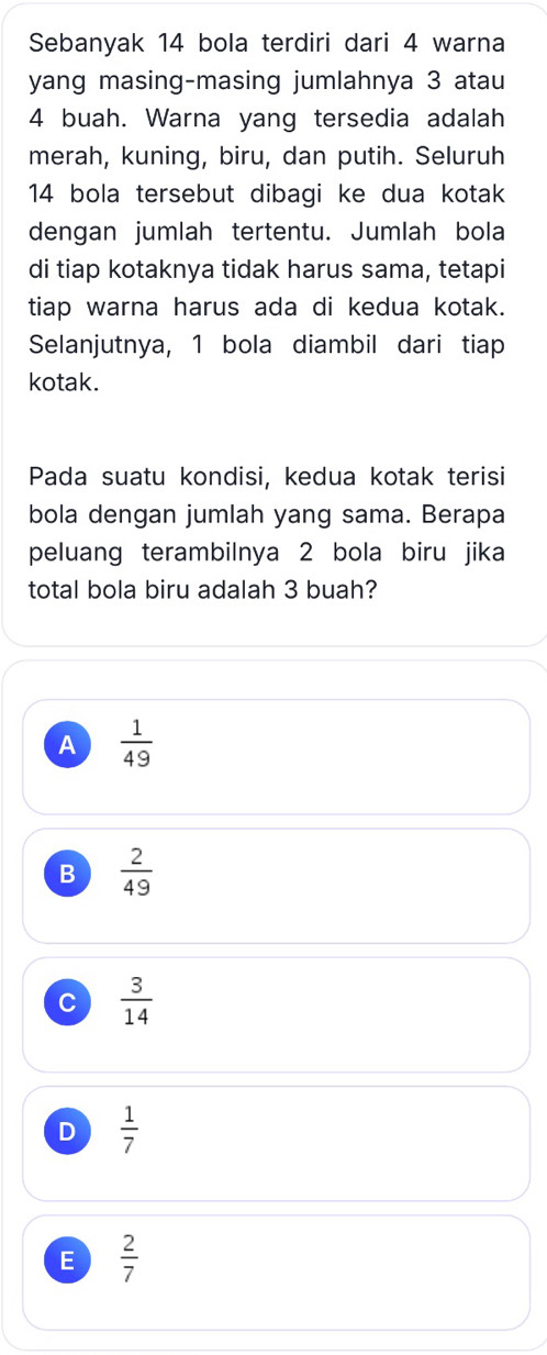 Sebanyak 14 bola terdiri dari 4 warna
yang masing-masing jumlahnya 3 atau
4 buah. Warna yang tersedia adalah
merah, kuning, biru, dan putih. Seluruh
14 bola tersebut dibagi ke dua kotak
dengan jumlah tertentu. Jumlah bola
di tiap kotaknya tidak harus sama, tetapi
tiap warna harus ada di kedua kotak.
Selanjutnya, 1 bola diambil dari tiap
kotak.
Pada suatu kondisi, kedua kotak terisi
bola dengan jumlah yang sama. Berapa
peluang terambilnya 2 bola biru jika
total bola biru adalah 3 buah?
A  1/49 
B  2/49 
c  3/14 
D  1/7 
E  2/7 