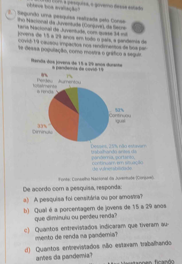 Uro com a pesquisa, o governo desse estado 
obteve boa avaliação? 
2. ) Segundo uma pesquisa realizada pelo Conse- 
lho Nacional da Juventude (Conjuve), da Secre- 
taría Nacional de Juventude, com quase 34 mil 
jovens de 15 a 29 anos em todo o país, a pandemia de 
covid- 19 causou impactos nos rendimentos de boa par- 
te dessa população, como mostra o gráfico a seguir. 
Desses, 25% não estavam 
trabalhando antes da 
pandemia, portanto, 
continuam em situação 
de vulnerabilidade. 
Fonte: Conselho Nacional da Juventude (Conjuve). 
De acordo com a pesquisa, responda: 
a) A pesquisa foi censitária ou por amostra? 
b) Qual é a porcentagem de jovens de 15 a 29 anos 
que diminuiu ou perdeu renda? 
c) Quantos entrevistados indicaram que tiveram au- 
mento de renda na pandemia? 
d) Quantos entrevistados não estavam trabalhando 
antes da pandemia?