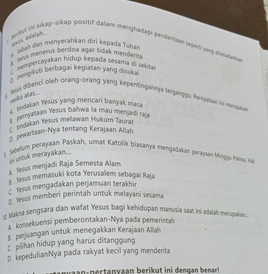 Yesus, adalah...
Berikut ini sikap~sikap positif dalam menghadapi penderitaan seperti yang diteladankan
A tabah dan menyerahkan diri kepada Tuhan
B terus menerus berdoa agar tidak menderita
C mempercayakan hidup kepada sesama di sekitar
D. mengikuti berbagai kegiatan yang disukai
resiko atas...
Yesus dibenci oleh orang-orang yang kepentingannya terganggu, Pernyataan ini merupakan
A. tindakan Yesus yang mencari banyak masa
B. pernyataan Yesus bahwa la mau menjadi raja
C tindakan Yesus melawan Hukum Taurat
D. pewartaan-Nya tentang Kerajaan Allah
9. Sebelum perayaan Paskah, umat Katolik biasanya mengadakan perayaan Minggu Palma. Hal
ini untuk merayakan...
A. Yesus menjadi Raja Semesta Alam
8. Yesus memasuki kota Yerusalem sebagai Raja
C. Yesus mengadakan perjamuan terakhir
D. Yesus memberi perintah untuk melayani sesama
10. Makna sengsara dan wafat Yesus bagi kehidupan manusia saat ini adalah merupakan...
A. konsekuensi pemberontakan-Nya pada pemerintah
B. perjuangan untuk menegakkan Kerajaan Allah
C. pilihan hidup yang harus ditanggung
D. kepedulianNya pada rakyat kecil yang menderita
vaan-pertanyaan berikut ini dengan benar!