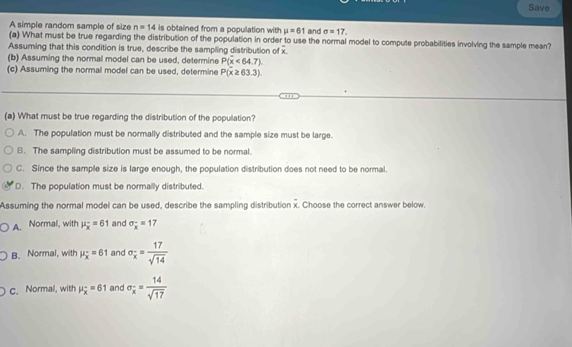 Save
A simple random sample of size n=14 is obtained from a population with mu =61 and sigma =17. 
(a) What must be true regarding the distribution of the population in order to use the normal model to compute probabilities involving the sample mean?
Assuming that this condition is true, describe the sampling distribution of x.
(b) Assuming the normal model can be used, determine P(overline x<64.7). 
(c) Assuming the normal model can be used, determine P(overline x≥ 63.3). 
(a) What must be true regarding the distribution of the population?
A. The population must be normally distributed and the sample size must be large.
B. The sampling distribution must be assumed to be normal.
C. Since the sample size is large enough, the population distribution does not need to be normal.
D. The population must be normally distributed.
Assuming the normal model can be used, describe the sampling distribution x. Choose the correct answer below.
A. Normal, with mu _overline x=61 and sigma _overline x=17
B. Normal, with mu _overline x=61 and sigma _overline x= 17/sqrt(14) 
c. Normal, with mu _overline x=61 and sigma _overline x= 14/sqrt(17) 