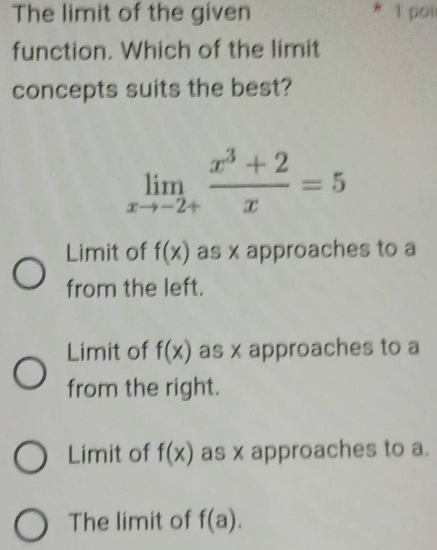 The limit of the given 1 poi
function. Which of the limit
concepts suits the best?
limlimits _xto -2+ (x^3+2)/x =5
Limit of f(x) as x approaches to a
from the left.
Limit of f(x) as x approaches to a
from the right.
Limit of f(x) as x approaches to a.
The limit of f(a).