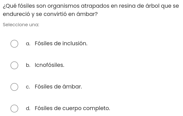 ¿Qué fósiles son organismos atrapados en resina de árbol que se
endureció y se convirtió en ámbar?
Seleccione una:
a. Fósiles de inclusión.
b. Icnofósiles.
c. Fósiles de ámbar.
d. Fósiles de cuerpo completo.