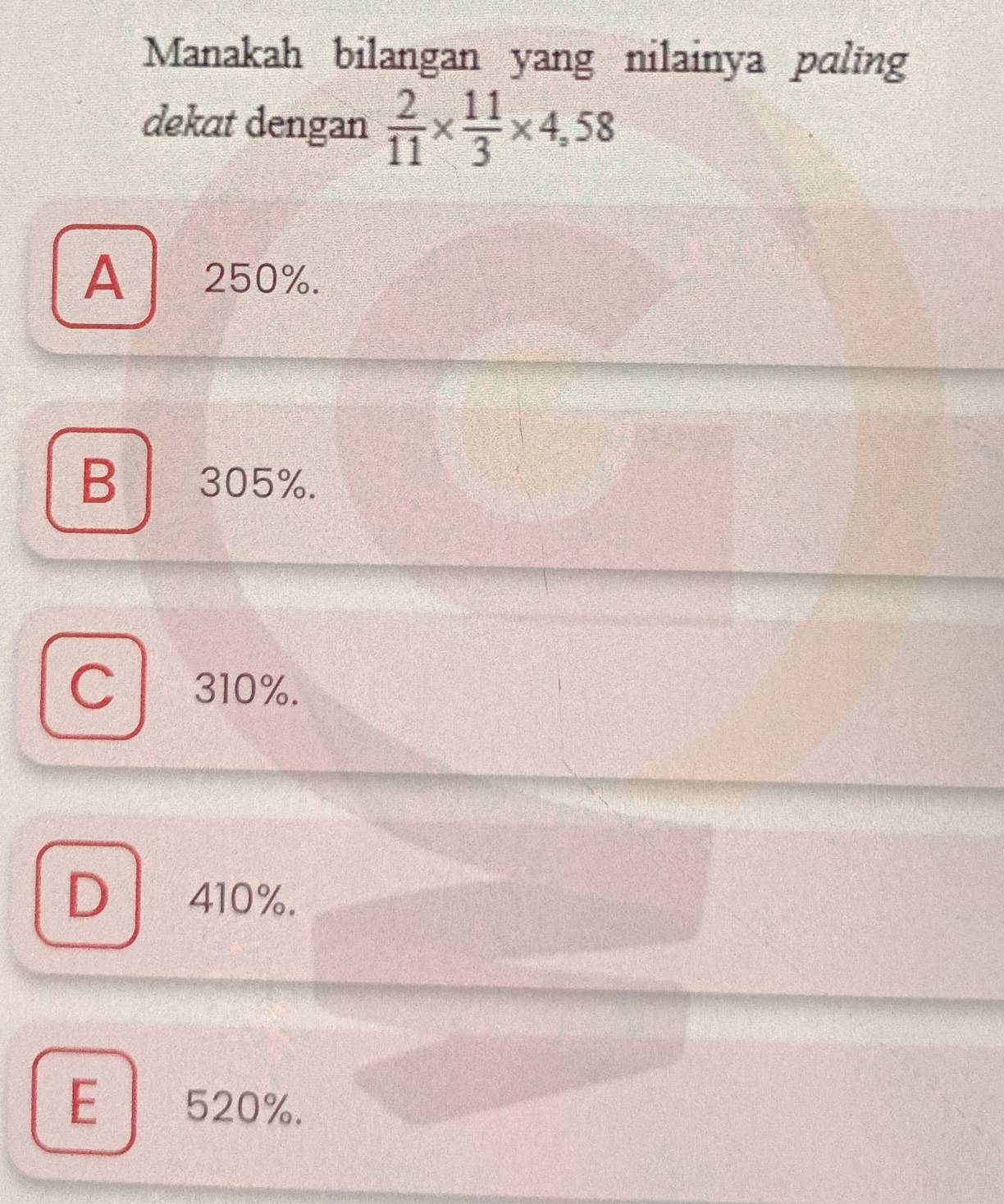 Manakah bilangan yang nilainya paling
dekat dengan  2/11 *  11/3 * 4,58
A 250%.
B305%.
Cl 310%.
D 410%.
E 520%.