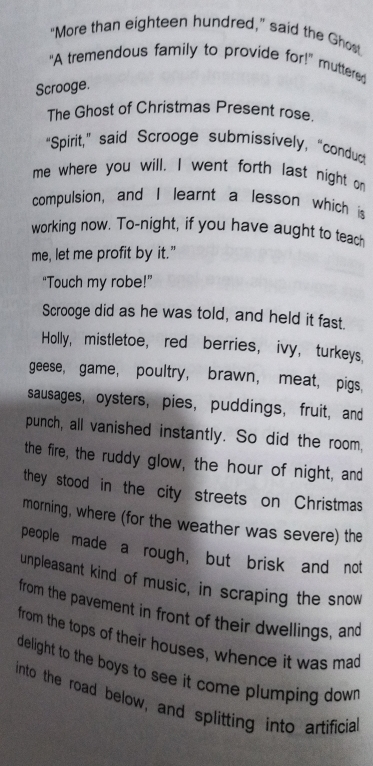 "More than eighteen hundred," said the Ghost 
“A tremendous family to provide for!” muttered 
Scrooge. 
The Ghost of Christmas Present rose. 
“Spirit,” said Scrooge submissively, “condur 
me where you will. I went forth last night on 
compulsion, and I learnt a lesson which is 
working now. To-night, if you have aught to teach 
me, let me profit by it.” 
“Touch my robe!” 
Scrooge did as he was told, and held it fast. 
Holly, mistletoe, red berries, ivy, turkeys. 
geese, game， poultry, brawn， meat, pigs, 
sausages,oysters,pies， puddings， fruit, and 
punch, all vanished instantly. So did the room, 
the fire, the ruddy glow, the hour of night, and 
they stood in the city streets on Christmas 
morning, where (for the weather was severe) the 
people made a rough, but brisk and not 
unpleasant kind of music, in scraping the snow 
from the pavement in front of their dwellings, and 
from the tops of their houses, whence it was mad 
delight to the boys to see it come plumping down. 
into the road below, and splitting into artificia