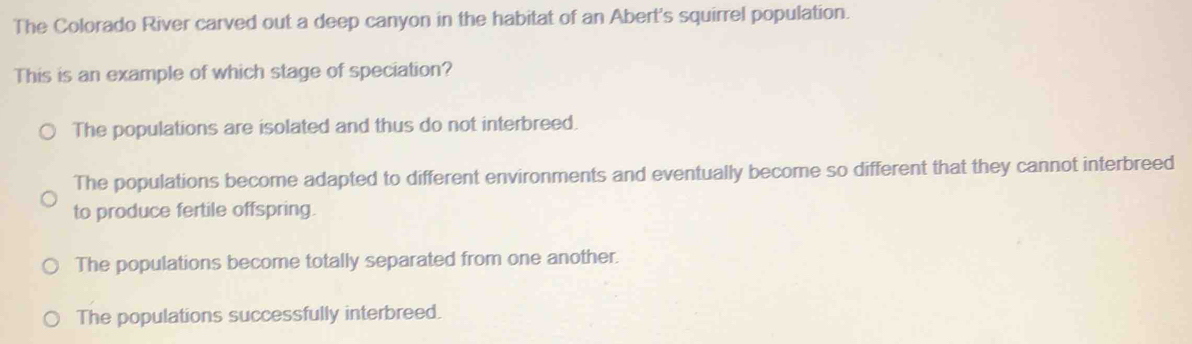 The Colorado River carved out a deep canyon in the habitat of an Abert's squirrel population.
This is an example of which stage of speciation?
The populations are isolated and thus do not interbreed.
The populations become adapted to different environments and eventually become so different that they cannot interbreed
to produce fertile offspring.
The populations become totally separated from one another.
The populations successfully interbreed.