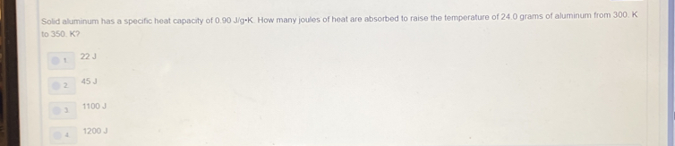 Solid aluminum has a specific heat capacity of 0.90 J/g•K. How many joules of heat are absorbed to raise the temperature of 24.0 grams of aluminum from 300. K
to 350. K?
22 J
2 45 J
3 1100 J
1 1200 J