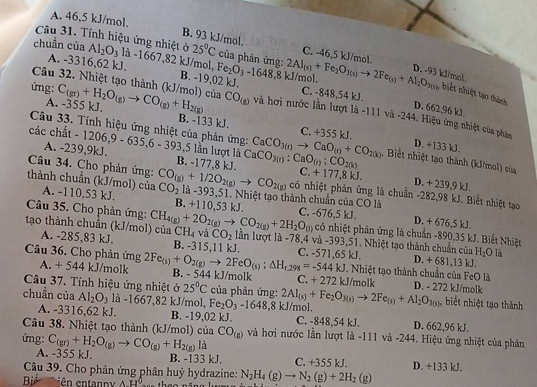 A. 46,5 kJ/mol.
Câu 31. Tính hiệu ứng nhiệt ở 25°C của phản ứng:
B. 93 kJ/mol. C. -46,5 kJ/mol.
chuần của Al_2O_3 là -1667,82 kJ/mol, Fe_2O_3-1648,81 2Al_(s)+Fe_2O_3(s)to 2Fe_(s)+Al_2O_3(s) D. -93 kJ/mol
A. -3316,62 kJ. B. -19,02 kJ. C. -848,54 kJ.
I /mol.
Câu 32. Nhiệt tạo thành (kJ/mol) của
, biết nhiệt tạ thành
D. 662,96 kJ.
ứng: C_(gr)+H_2O_(g)to CO_(g)+H_2(g) CO_(g) và hơi nước lần lượt là -111 và -244. Hiệu ứng nhiệt của phản
A. -355 kJ. B. -133 kJ. C. +355 kJ.
Câu 33. Tính hiệu ứng nhiệt của phản ứng: CaCO_3(r)to CaO_(r)+CO_2(k) D. +133 kJ.
các chất - 1206,9 - 635,6 - 39 -1 3,5 lần lượt là CaCO_3(r):CaO_(r);CO_2(k). Biết nhiệt tạo thành (kJ/mol) của
A. -239,9kJ. B. -177,8 kJ. C. + 177,8 kJ. D. + 239,9 kJ.
Câu 34. Cho phản ứng: có nhiệt phản ứng là chuẩn -282,98 kJ. Biết nhiệt tạo
thành chuần (kJ/mol) của CO_2 CO_(g)+1/2O_2(g)to CO_2(g) là -393,51. Nhiệt tạo thành chuẩn của CO là
A. -110.53 kJ. B. +110,53 kJ. C. -676,5 kJ. D. + 676,5 kJ.
Câu 35. Cho phản ứng: có nhiệt phản ứng là chuẩn -890,35 kJ. Biết Nhiệt
tạo thành chuần (kJ/mol) của C CH_4(g)+2O_2(g)to CO_2(g)+2H_2O_(l) H_4 và CO_2 lần lượt là -78,4 và -393,51. Nhiệt tạo thành chuẩn của H_2O là
A. -285,83 kJ. B. -315,11 kJ. C. -571,65 kJ. D. + 681,13 kJ.
A. + 544 kJ/molk
Câu 36. Cho phản ứng 2Fe_(s)+O_2(g)to 2FeO_(s);△ H_r,298=-544kJ B. - 544 kJ/molk C. +272 kJ/molk D. - 272 kJ/molk
. Nhiệt tạo thành chuẩn của FeO là
Câu 37. Tính hiệu ứng nhiệt ở 25°C của phản ứng:
chuần của Al_2O_3 là -1667,82 kJ/mol, Fe_2O_3-16 48,8 kJ/mol. 2Al_(s)+Fe_2O_3(s)to 2Fe_(s)+Al_2O_3(s) , biết nhiệt tạo thành
A. -3316,62 kJ. B. -19,02 kJ. C. -848,54 kJ. D. 662,96 kJ.
Câu 38. Nhiệt tạo thành (kJ/mol) của CO_(g) và hơi nước lần lượt là -111 và -244. Hiệu ứng nhiệt của phản
ứng: C_(gr)+H_2O_(g)to CO_(g)+H_2(g)la
A. -355 kJ. B. -133 kJ. C. +355 kJ. D. +133 kJ.
Câu 39. Cho phản ứng phân huỷ hydrazine: N_2H_4(g)to N_2(g)+2H_2(g)
Biể iên entanpy Δ-H