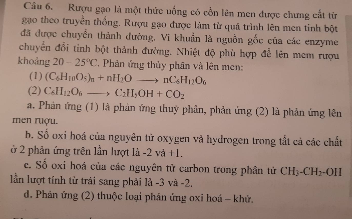 Rượu gạo là một thức uống có cồn lên men được chưng cất từ 
gạo theo truyền thống. Rượu gạo được làm từ quá trình lên men tinh bột 
đã được chuyển thành đường. Vi khuẩn là nguồn gốc của các enzyme 
chuyển đồi tinh bột thành đường. Nhiệt độ phù hợp để lên mem rượu 
khoảng 20-25°C. Phản ứng thủy phân và lên men: 
(1) (C_6H_10O_5)_n+nH_2Oto nC_6H_12O_6
(2) C_6H_12O_6to C_2H_5OH+CO_2
a. Phản ứng (1) là phản ứng thuỷ phân, phản ứng (2) là phản ứng lên 
men ruợu. 
b. Số oxi hoá của nguyên tử oxygen và hydrogen trong tất cả các chất 
ở 2 phản ứng trên lần lượt là -2va+1. 
c. Số oxi hoá của các nguyên tử carbon trong phân tử CH_3-CH_2 -OH 
lần lượt tính từ trái sang phải là -3 và -2. 
d. Phản ứng (2) thuộc loại phản ứng oxi hoá - khử.