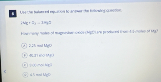 Use the balanced equation to answer the following question.
2Mg+O_2to 2MgO
How many moles of magnesium oxide (MgO) are produced from 4.5 moles of Mg?
A 2,25 mol MgO
в 40.31 mol MgO
c) 9.00 mol MgO
p 4.5 mol MgO