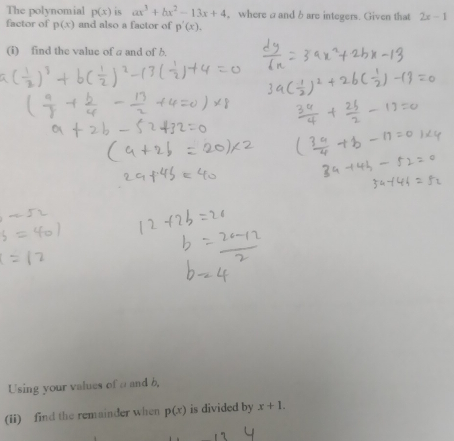 The polynomial p(x) is ax^3+bx^2-13x+4 , where and b are integers. Given that 2x-1
factor of p(x) and also a factor of p'(x), 
(i) find the value of a and of b. 
Using your values of a and b, 
(ii) find the remainder when p(x) is divided by x+1.