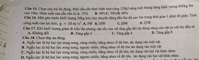 Chọn câu trả lời đúng. Một cần cầu thực hiện một công 120kJ nâng một thùng hàng khối lượng 600kg lên
cao 10m. Hiệu suất của cần cầu là:A. 75% B. 40% C. 50% D. 80%
Câu 16. Một gàu nước khổi lượng 50kg kéo cho chuyển động đều lên độ cao 5m trong thời gian 1 phút 40 giây. Tính
công suất của lực kéo, g=10m/s^2. A. 5W B. 10W c. 20W D. 25W
Câu 17. Khi khối lượng giảm đi bốn lần nhưng vận tốc của vật tăng gấp đôi thì động năng của vật so với lúc đầu sẽ
A. Không đổi B. Tăng gấp 2 C. Tăng gấp 4 D. Tăng gấp 8
Câu 18. Chọn đáp án đúng.
A. Ngẫu lực là hệ hai lực song song, cùng chiều, bằng nhau về độ lớn, tác dụng vào một vật.
B. Ngẫu lực là hệ hai lực song song, ngược chiều, bằng nhau về độ lớn tác dụng vào một vật
C. Ngẫu lực là hệ hai lực song song, cùng chiều, bằng nhau về độ lớn, tác dụng vào hai vật khác nhau.
D. Ngẫu lực là hệ hai lực song song, ngược chiều, bằng nhau về độ lớn, tác dụng vào hai vật khác nhau.