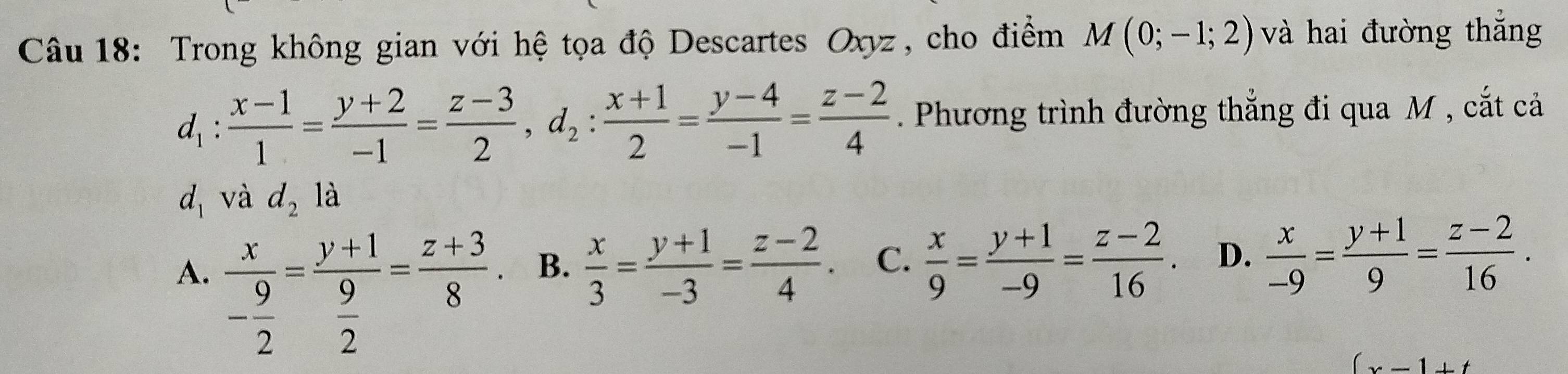 Trong không gian với hệ tọa độ Descartes Oxyz , cho điểm M(0;-1;2) và hai đường thắng
d_1: (x-1)/1 = (y+2)/-1 = (z-3)/2 , d_2: (x+1)/2 = (y-4)/-1 = (z-2)/4 . Phương trình đường thẳng đi qua M , cắt cả
d_1 và d_2la
A. frac x- 9/2 =frac y+1 9/2 = (z+3)/8 .
B.  x/3 = (y+1)/-3 = (z-2)/4 . C、  x/9 = (y+1)/-9 = (z-2)/16 . D.  x/-9 = (y+1)/9 = (z-2)/16 .
(x-1)+