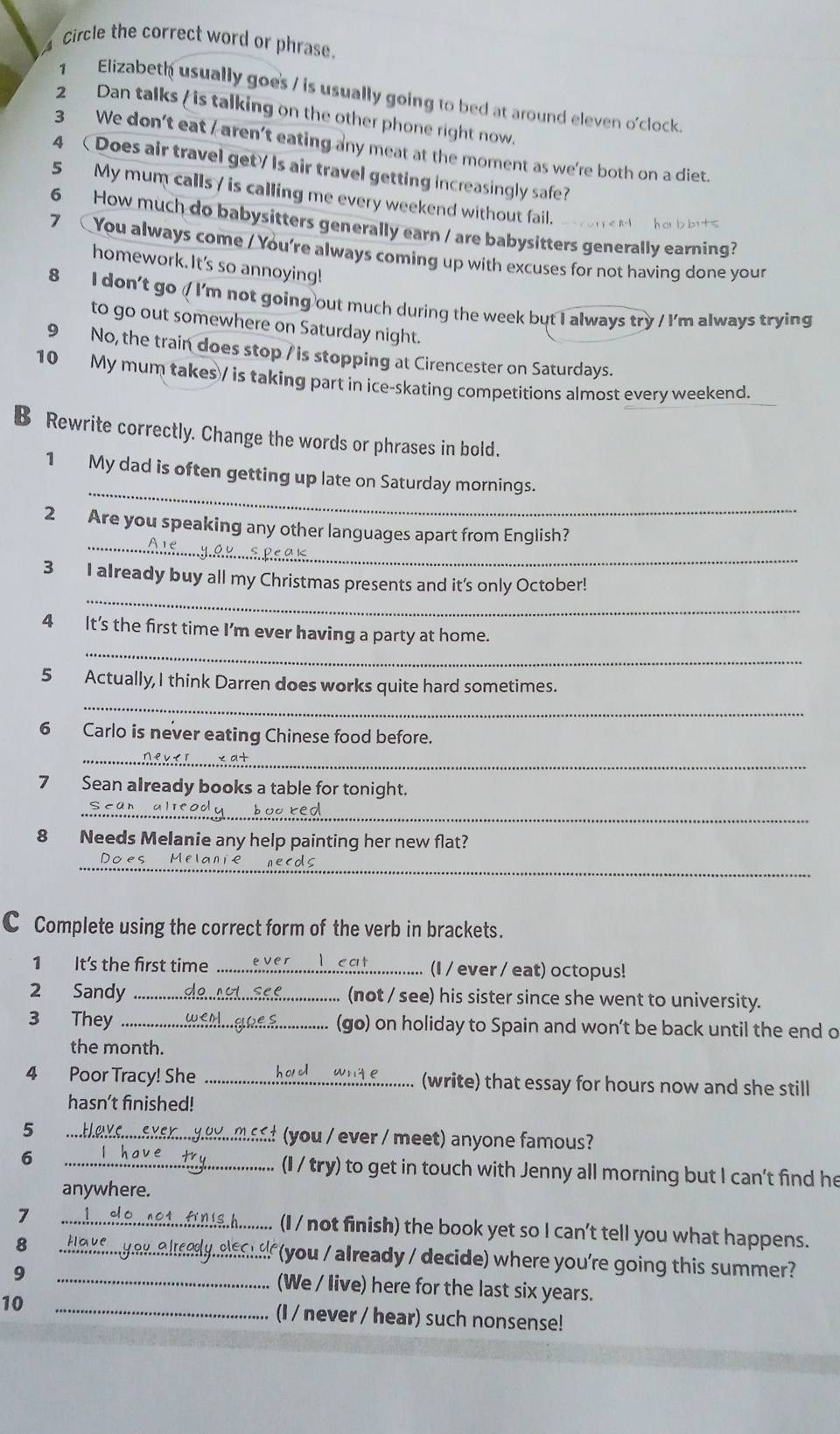 Circle the correct word or phrase.
1 Elizabeth usually goes / is usually going to bed at around eleven o'clock.
2 Dan talks / is talking on the other phone right now.
3 We don't eat / aren't eating any meat at the moment as we're both on a diet
4 Does air travel get? Is air travel getting increasingly safe?
5 My mum calls / is calling me every weekend without fail.
6 How much do babysitters generally earn / are babysitters generally earning?
7 You always come / You're always coming up with excuses for not having done your
homework. It's so annoying!
8 I don't go ( I'm not going out much during the week but I always try / I'm always trying
to go out somewhere on Saturday night.
9 No, the train does stop / is stopping at Cirencester on Saturdays.
10 My mum takes/ is taking part in ice-skating competitions almost every weekend.
B Rewrite correctly. Change the words or phrases in bold.
_
1 My dad is often getting up late on Saturday mornings.
_
2 Are you speaking any other languages apart from English?
_
3 I already buy all my Christmas presents and it's only October!
_
4 It's the first time I'm ever having a party at home.
_
5 Actually, I think Darren does works quite hard sometimes.
6 Carlo is never eating Chinese food before.
_
7 Sean aIready books a table for tonight.
_
Sean alleody booted
8 Needs Melanie any help painting her new flat?
_
Does Melanié necds
C Complete using the correct form of the verb in brackets.
1   It's the first time ..................................... (I / ever / eat) octopus!
2  Sandy ..............da........es. ............ (not / see) his sister since she went to university.
3 They ........................................... (go) on holiday to Spain and won't be back until the end o
the month.
4 Poor Tracy! She .................................... (write) that essay for hours now and she still
hasn’t finished!
5  d you  ever / meet) anyone famous?
6 (I / try) to get in touch with Jenny all morning but I can't find he
anywhere.
7 _(I / not finish) the book yet so I can't tell you what happens.
8 _(you / already / decide) where you're going this summer?
9 _(We / live) here for the last six years.
10 _(I / never / hear) such nonsense!