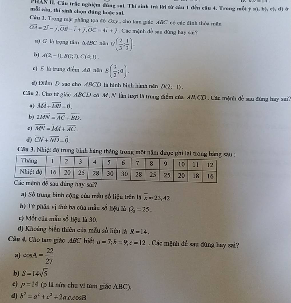 u.v=14.
PHAN II. Câu trắc nghiệm đúng sai. Thí sinh trã lời từ câu 1 đến câu 4. Trong mỗi ya),b),c),d) ở
mỗi câu, thí sinh chọn đúng hoặc sai.
Câu 1. Trong mặt phẳng tọa độ Oxy , cho tam giác ABC có các đỉnh thỏa mãn
vector OA=2vector i-vector j,vector OB=vector i+vector j,vector OC=4vector i+vector j. Các mệnh đề sau đúng hay sai?
a) G là trọng tâm △ ABC nên G( 2/3 ; 1/3 ).
b) A(2;-1),B(1;1),C(4;1).
c) E là trung điểm AB nên E( 3/2 ;0).
d) Điểm D sao cho ABCD là hình bình hành nên D(2;-1).
Câu 2. Cho tứ giác ABCD có M, N lần lượt là trung điểm của AB,CD . Các mệnh đề sau đúng hay sai?
a) vector MA+vector MB=vector 0.
b) 2overline MN=overline AC+overline BD.
c) vector MN=vector MA+vector AC.
d) vector CN+vector ND=vector 0.
Câu 3. Nhiệt độ trung bình hàng tháng trong một năm được g
a) Số trung bình cộng của mẫu số liệu trên là overline xapprox 23,42.
b) Tứ phân vị thứ ba của mẫu số liệu là Q_3=25.
c) Mốt của mẫu số liệu là 30.
d) Khoảng biến thiên của mẫu số liệu là R=14.
Câu 4. Cho tam giác ABC biết a=7;b=9;c=12. Các mệnh đề sau đúng hay sai?
a) cos A= 22/27 
b) S=14sqrt(5)
c) p=14 (p là nửa chu vi tam giác ABC).
d) b^2=a^2+c^2+2a.c.cos B