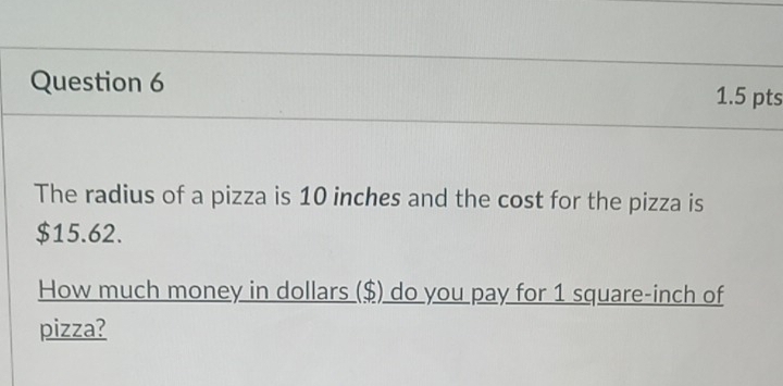 The radius of a pizza is 10 inches and the cost for the pizza is
$15.62. 
How much money in dollars ($) do you pay for 1 square-inch of 
pizza?