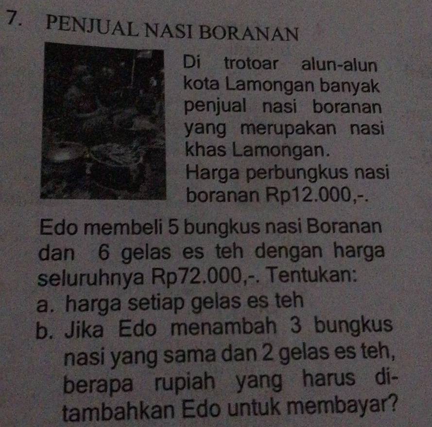 PENJUAL NASI BORANAN 
Di trotoar alun-alun 
kota Lamongan banyak 
penjual nasi boranan 
yang merupakan nasi 
khas Lamongan. 
Harga perbungkus nasi 
boranan Rp12.000,-. 
Edo membeli 5 bungkus nasi Boranan 
dan 6 gelas es teh dengan harga 
seluruhnya Rp72.000,-. Tentukan: 
a. harga setiap gelas es teh 
b. Jika Edo menambah 3 bungkus 
nasi yang sama dan 2 gelas es teh, 
berapa rupiah yang harus di- 
tambahkan Edo untuk membayar?